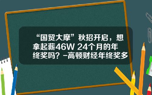“国贸大摩”秋招开启，想拿起薪46W+24个月的年终奖吗？-高顿财经年终奖多少