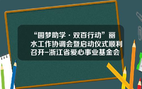 “圆梦助学·双百行动”丽水工作协调会暨启动仪式顺利召开-浙江省爱心事业基金会