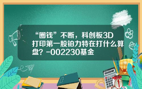 “圈钱”不断，科创板3D打印第一股铂力特在打什么算盘？-002230基金