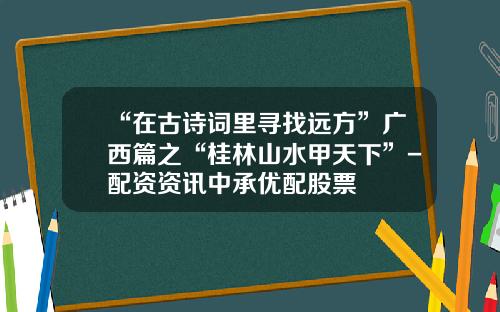 “在古诗词里寻找远方”广西篇之“桂林山水甲天下”-配资资讯中承优配股票