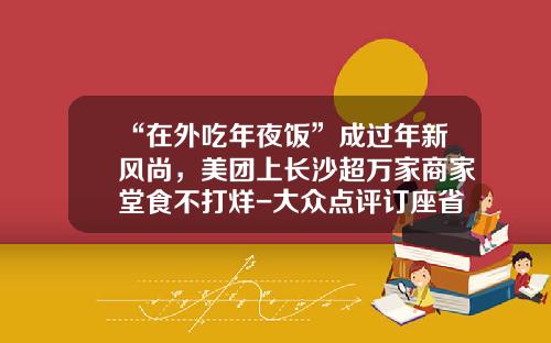 “在外吃年夜饭”成过年新风尚，美团上长沙超万家商家堂食不打烊-大众点评订座省多少