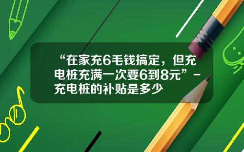 “在家充6毛钱搞定，但充电桩充满一次要6到8元”-充电桩的补贴是多少