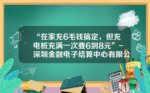 “在家充6毛钱搞定，但充电桩充满一次要6到8元”-深圳金融电子结算中心有限公司