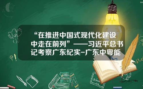 “在推进中国式现代化建设中走在前列”——习近平总书记考察广东纪实-广东中粤能源有限公司
