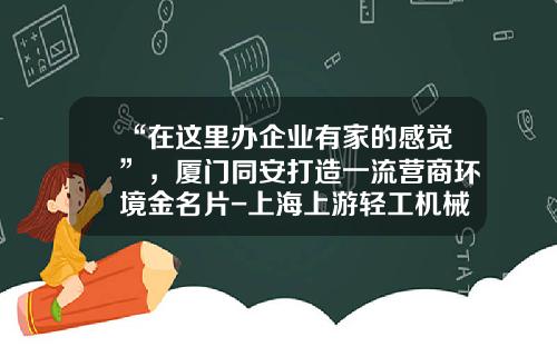 “在这里办企业有家的感觉”，厦门同安打造一流营商环境金名片-上海上游轻工机械有限公司
