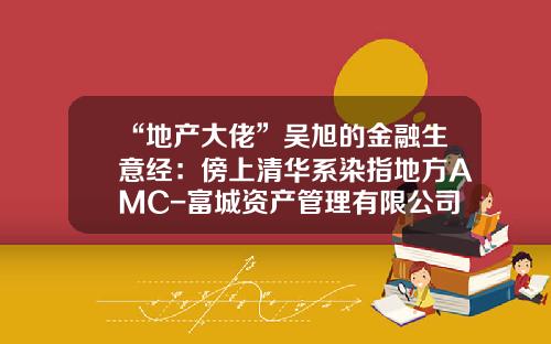 “地产大佬”吴旭的金融生意经：傍上清华系染指地方AMC-富城资产管理有限公司