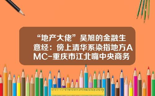 “地产大佬”吴旭的金融生意经：傍上清华系染指地方AMC-重庆市江北嘴中央商务区投资集团有限公司