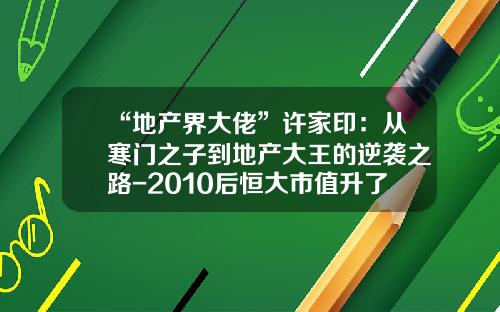 “地产界大佬”许家印：从寒门之子到地产大王的逆袭之路-2010后恒大市值升了多少