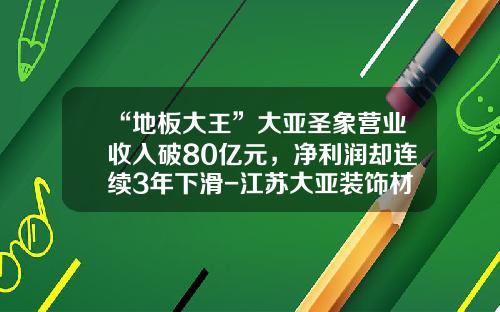 “地板大王”大亚圣象营业收入破80亿元，净利润却连续3年下滑-江苏大亚装饰材料有限公司