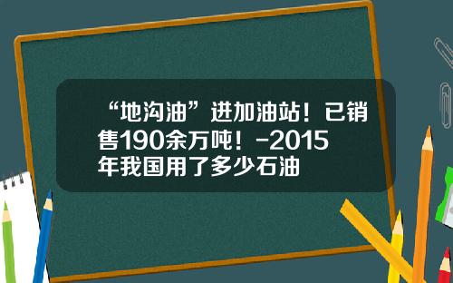 “地沟油”进加油站！已销售190余万吨！-2015年我国用了多少石油