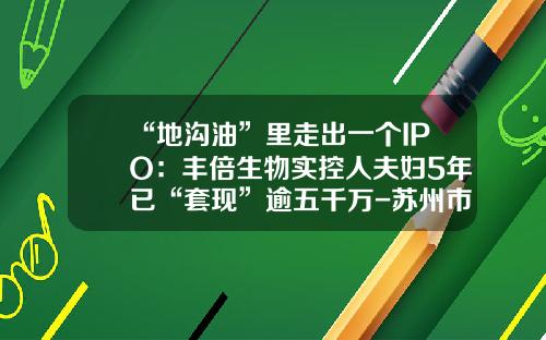 “地沟油”里走出一个IPO：丰倍生物实控人夫妇5年已“套现”逾五千万-苏州市建筑材料有限责任公司