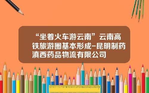“坐着火车游云南”云南高铁旅游圈基本形成-昆明制药滇西药品物流有限公司