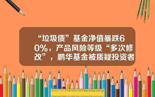 “垃圾债”基金净值暴跌60%，产品风险等级“多次修改”，鹏华基金被质疑投资者保护失职-垃圾债基金
