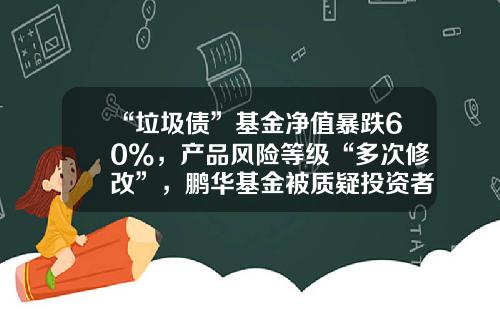 “垃圾债”基金净值暴跌60%，产品风险等级“多次修改”，鹏华基金被质疑投资者保护失职-垃圾基金