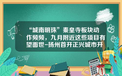 “城南明珠”秦皇寺板块动作频频，九月附近这些项目有望面世-扬州首开正兴城市开发投资有限公司