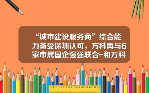 “城市建设服务商”综合能力备受深圳认可，万科再与6家市属国企强强联合-和万科合作的建筑公司