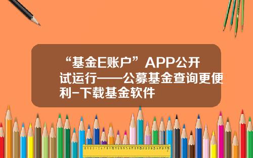 “基金E账户”APP公开试运行——公募基金查询更便利-下载基金软件