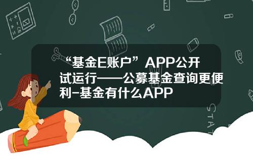 “基金E账户”APP公开试运行——公募基金查询更便利-基金有什么APP
