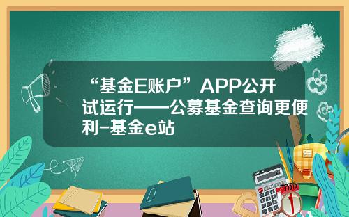 “基金E账户”APP公开试运行——公募基金查询更便利-基金e站