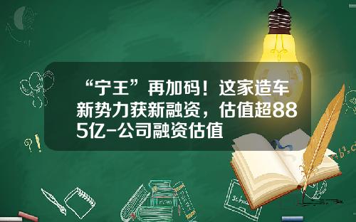 “宁王”再加码！这家造车新势力获新融资，估值超885亿-公司融资估值