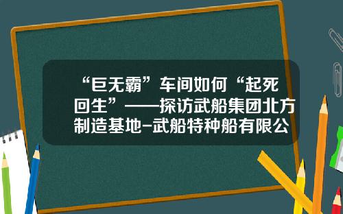 “巨无霸”车间如何“起死回生”——探访武船集团北方制造基地-武船特种船有限公司