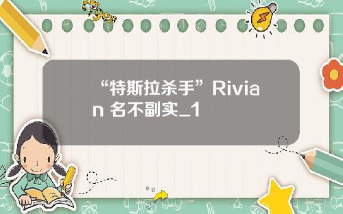 “特斯拉杀手”Rivian 名不副实_1
