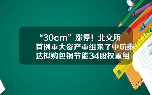 “30cm”涨停！北交所首例重大资产重组来了中航泰达拟购包钢节能34股权重组开盘一般多少涨停【前列康】