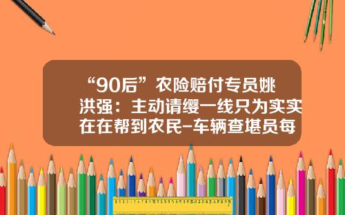 “90后”农险赔付专员姚洪强：主动请缨一线只为实实在在帮到农民-车辆查堪员每次补助多少钱.