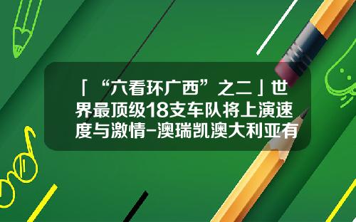 「“六看环广西”之二」世界最顶级18支车队将上演速度与激情-澳瑞凯澳大利亚有限公司【新闻】