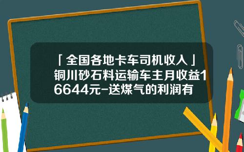 「全国各地卡车司机收入」铜川砂石料运输车主月收益16644元-送煤气的利润有多少【新闻】