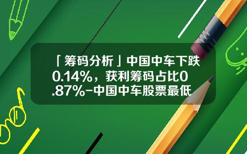 「筹码分析」中国中车下跌0.14%，获利筹码占比0.87%-中国中车股票最低价是多少