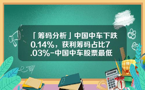 「筹码分析」中国中车下跌0.14%，获利筹码占比7.03%-中国中车股票最低价是多少