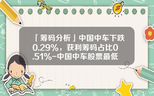 「筹码分析」中国中车下跌0.29%，获利筹码占比0.51%-中国中车股票最低价是多少