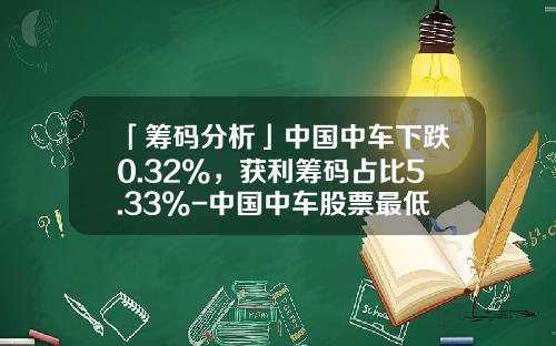 「筹码分析」中国中车下跌0.32%，获利筹码占比5.33%-中国中车股票最低价是多少