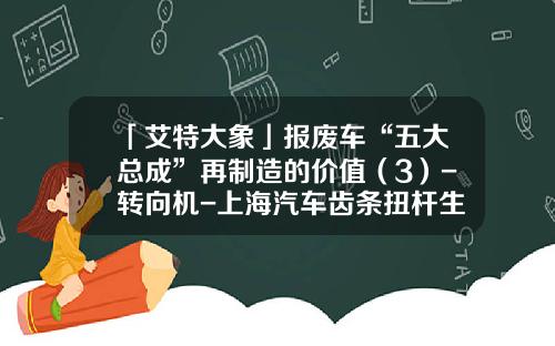 「艾特大象」报废车“五大总成”再制造的价值（3）-转向机-上海汽车齿条扭杆生产公司