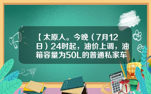 【太原人。今晚（7月12日）24时起，油价上调，油箱容量为50L的普通私家车，车主加满一箱油将多花6元左右】-50升汽油大概多少钱