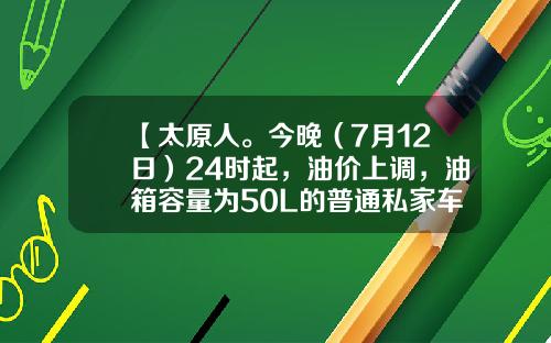 【太原人。今晚（7月12日）24时起，油价上调，油箱容量为50L的普通私家车，车主加满一箱油将多花6元左右】-50l的油箱加满多少钱