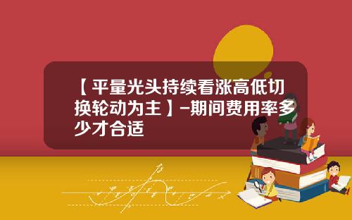 【平量光头持续看涨高低切换轮动为主】-期间费用率多少才合适