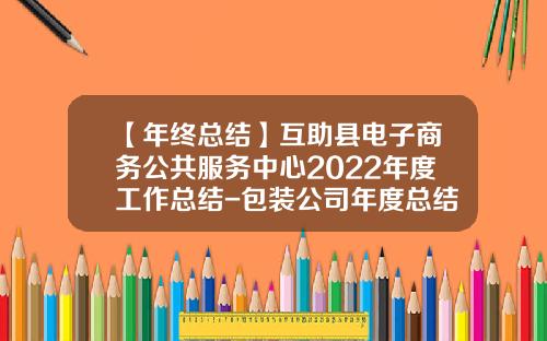 【年终总结】互助县电子商务公共服务中心2022年度工作总结-包装公司年度总结范文