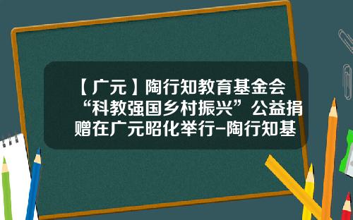 【广元】陶行知教育基金会“科教强国乡村振兴”公益捐赠在广元昭化举行-陶行知基金