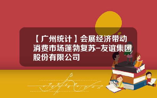 【广州统计】会展经济带动消费市场蓬勃复苏-友谊集团股份有限公司