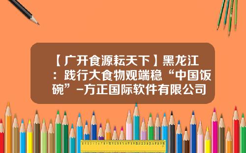 【广开食源耘天下】黑龙江：践行大食物观端稳“中国饭碗”-方正国际软件有限公司张浩