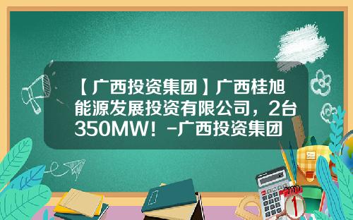 【广西投资集团】广西桂旭能源发展投资有限公司，2台350MW！-广西投资集团有限公司投资的股票