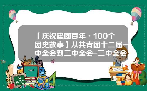 【庆祝建团百年·100个团史故事】从共青团十二届一中全会到三中全会-三中全会多少改革