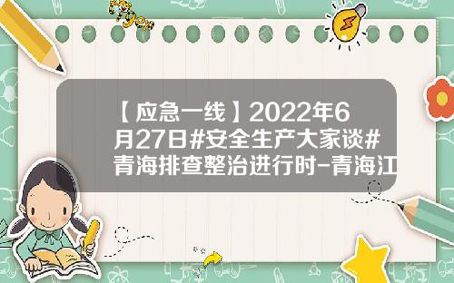 【应急一线】2022年6月27日#安全生产大家谈#青海排查整治进行时-青海江仓能源发展有限责任公司