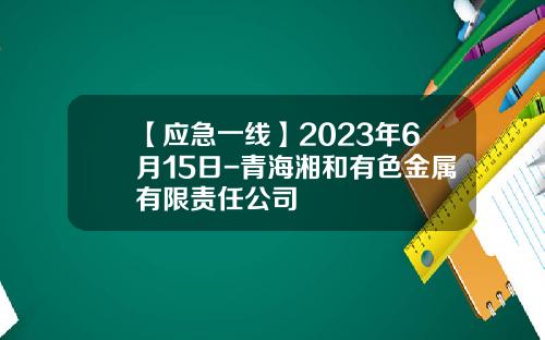 【应急一线】2023年6月15日-青海湘和有色金属有限责任公司