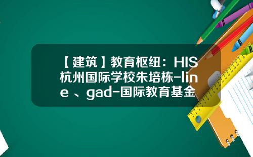 【建筑】教育枢纽：HIS杭州国际学校朱培栋-line+、gad-国际教育基金会