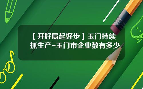 【开好局起好步】玉门持续抓生产-玉门市企业数有多少