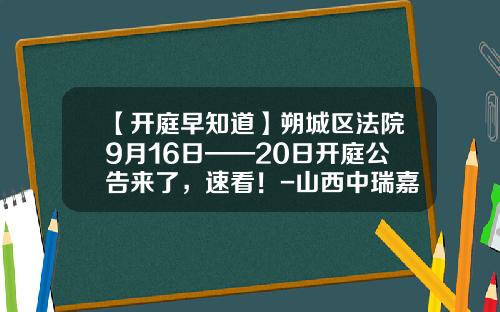 【开庭早知道】朔城区法院9月16日——20日开庭公告来了，速看！-山西中瑞嘉会计师事务所有限公司