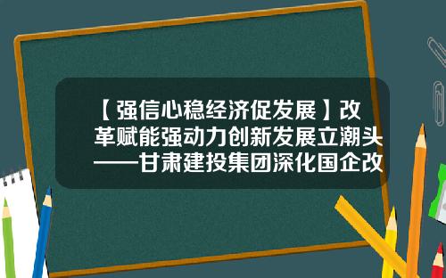 【强信心稳经济促发展】改革赋能强动力创新发展立潮头——甘肃建投集团深化国企改革三年行动综述-亚建投科贸有限公司